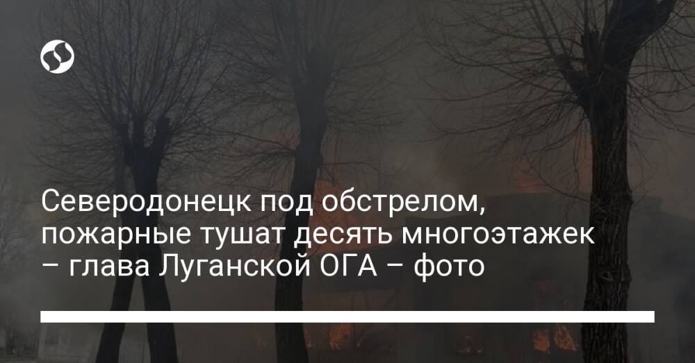Северодонецк под обстрелом, пожарные тушат десять многоэтажек – глава Луганской ОГА – фото