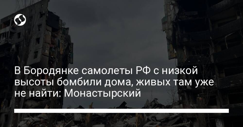 В Бородянке самолеты РФ с низкой высоты бомбили дома, живых там уже не найти: Монастырский
