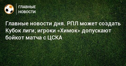 Главные новости дня. РПЛ может создать Кубок лиги; игроки «Химок» допускают бойкот матча с ЦСКА