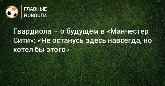 Гвардиола – о будущем в «Манчестер Сити»: «Не останусь здесь навсегда, но хотел бы этого»