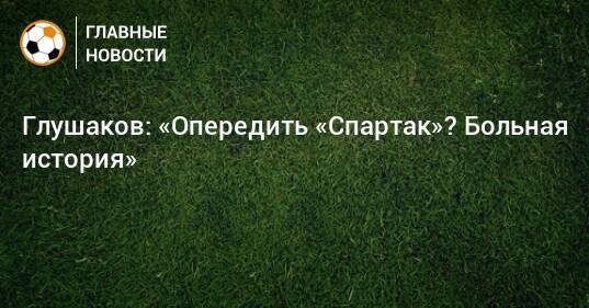 Глушаков: «Опередить «Спартак»? Больная история»