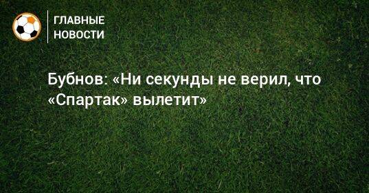 Бубнов: «Ни секунды не верил, что «Спартак» вылетит»