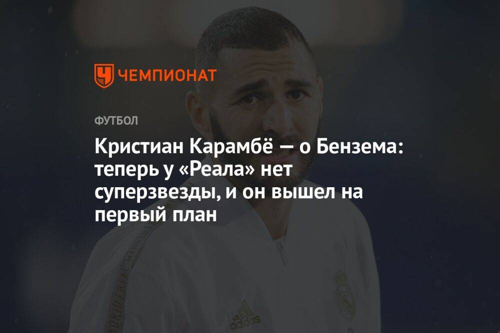 Кристиан Карамбё — о Бензема: теперь у «Реала» нет суперзвезды, и он вышел на первый план