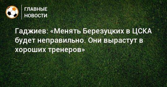 Гаджиев: «Менять Березуцких в ЦСКА будет неправильно. Они вырастут в хороших тренеров»