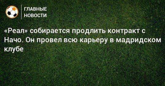 «Реал» собирается продлить контракт с Начо. Он провел всю карьеру в мадридском клубе