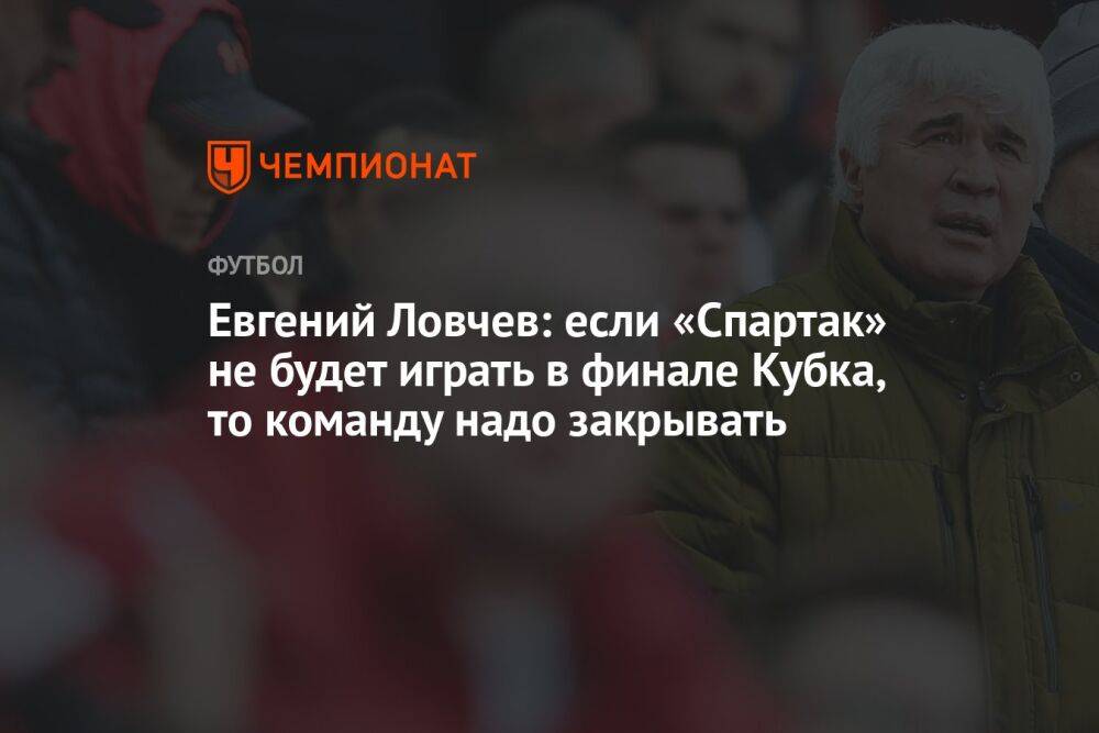 Евгений Ловчев: если «Спартак» не будет играть в финале Кубка, то команду надо закрывать