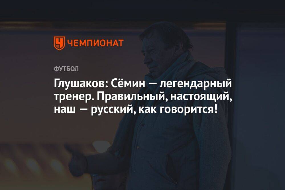 Глушаков: Сёмин — легендарный тренер. Правильный, настоящий, наш — русский, как говорится!