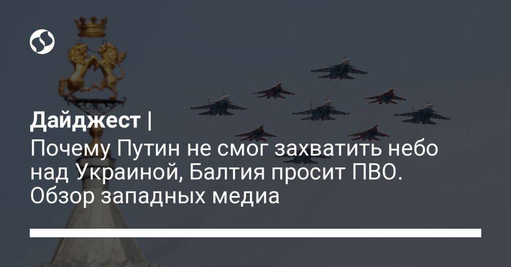Дайджест | Почему Путин не смог захватить небо над Украиной, Балтия просит ПВО. Обзор западных медиа