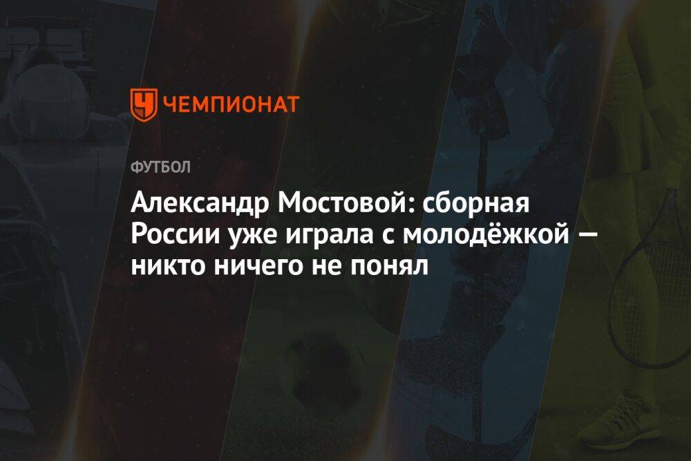Александр Мостовой: сборная России уже играла с молодёжкой — никто ничего не понял