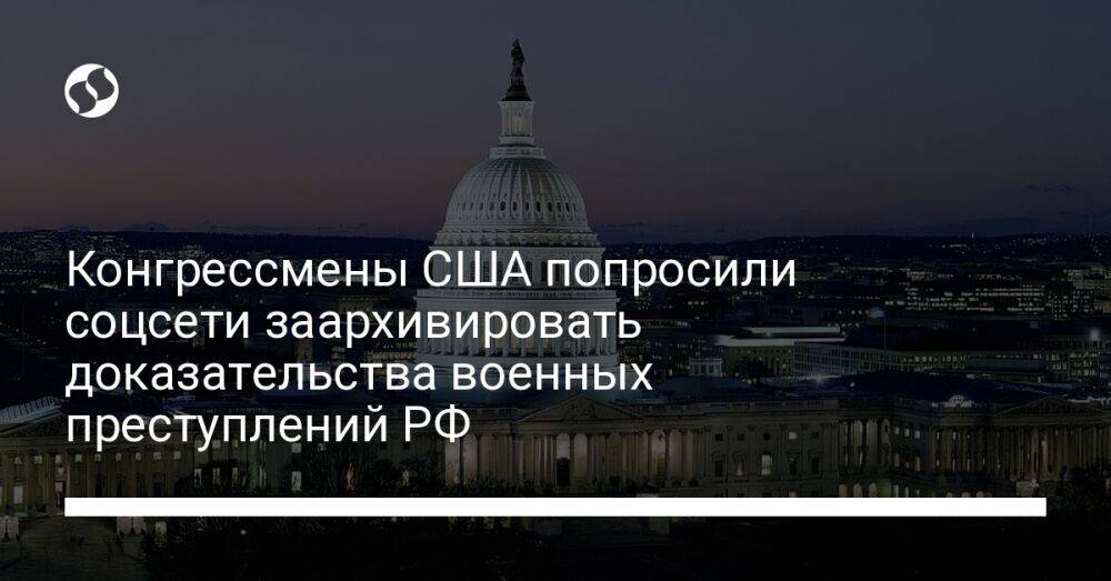Конгрессмены США попросили соцсети заархивировать доказательства военных преступлений РФ