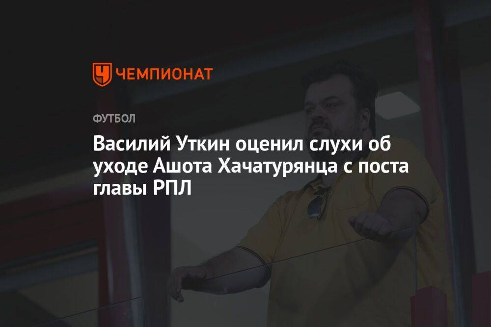 Василий Уткин оценил слухи об уходе Ашота Хачатурянца с поста главы РПЛ