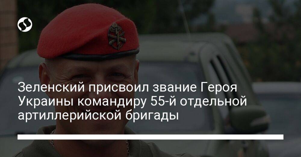 Зеленский присвоил звание Героя Украины командиру 55-й отдельной артиллерийской бригады