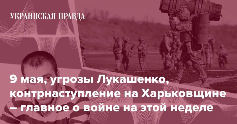 9 мая, угрозы Лукашенко, контрнаступление на Харьковщине – главное о войне на этой неделе