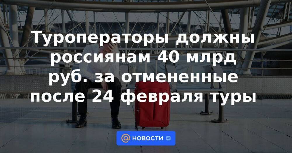 Туроператоры должны россиянам 40 млрд руб. за отмененные после 24 февраля туры