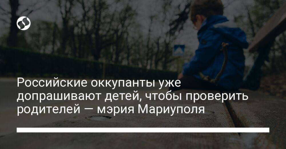 Российские оккупанты уже допрашивают детей, чтобы проверить родителей — мэрия Мариуполя