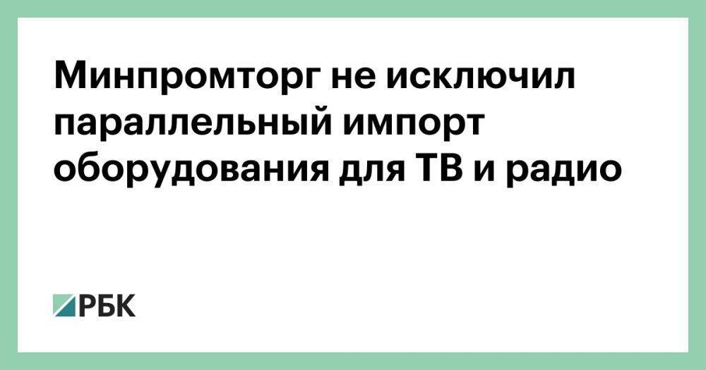 Минпромторг не исключил параллельный импорт оборудования для ТВ и радио