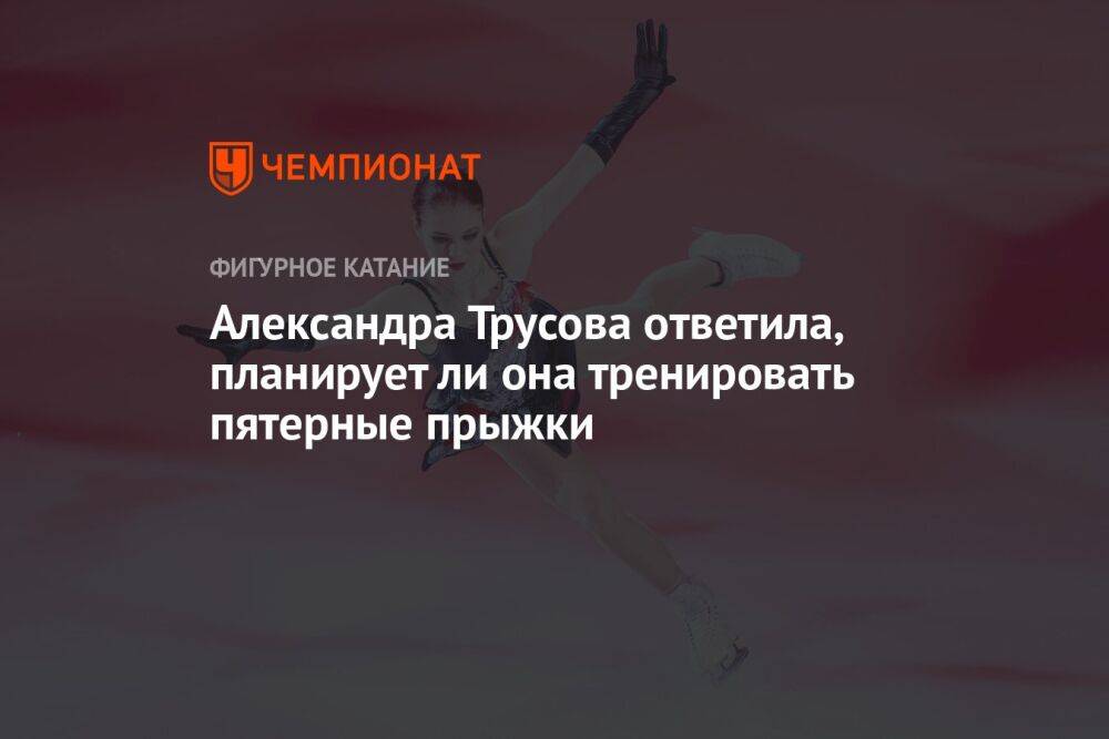 Александра Трусова ответила, планирует ли она тренировать пятерные прыжки