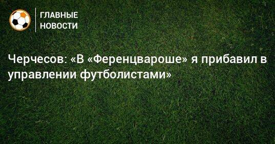 Черчесов: «В «Ференцвароше» я прибавил в управлении футболистами»