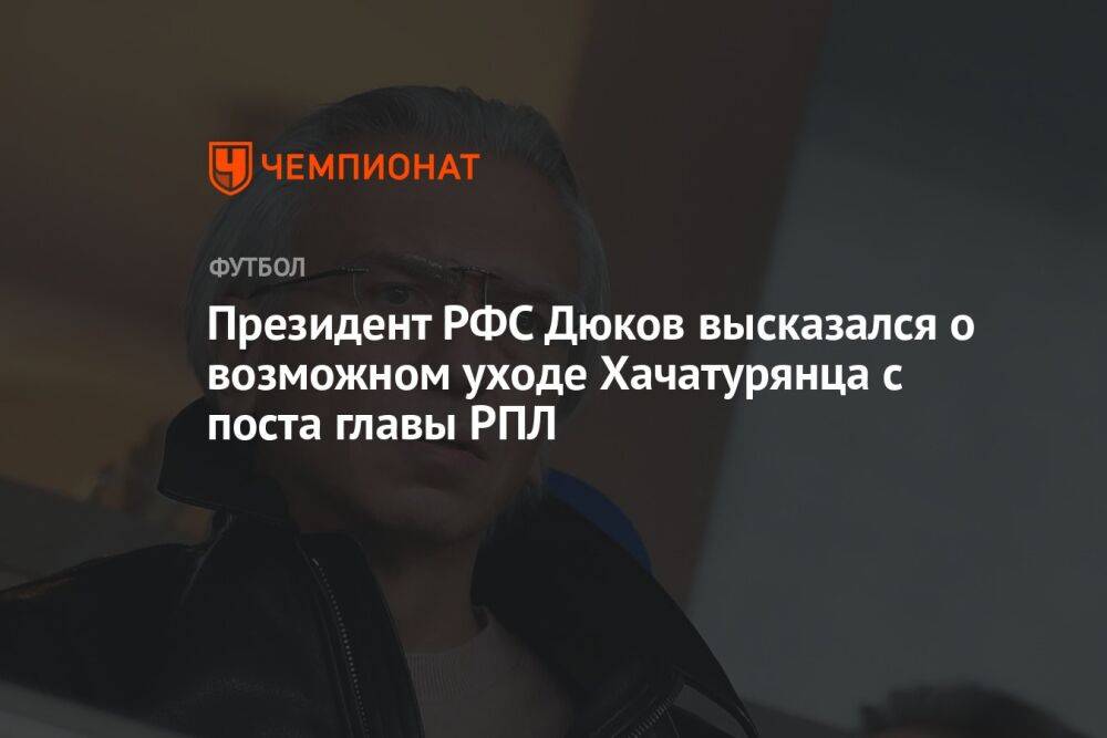 Президент РФС Дюков высказался о возможном уходе Хачатурянца с поста главы РПЛ