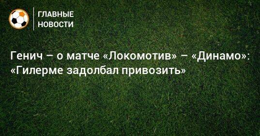 Генич – о матче «Локомотив» – «Динамо»: «Гилерме задолбал привозить»