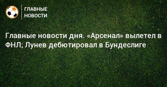 Главные новости дня. «Арсенал» вылетел в ФНЛ; Лунев дебютировал в Бундеслиге