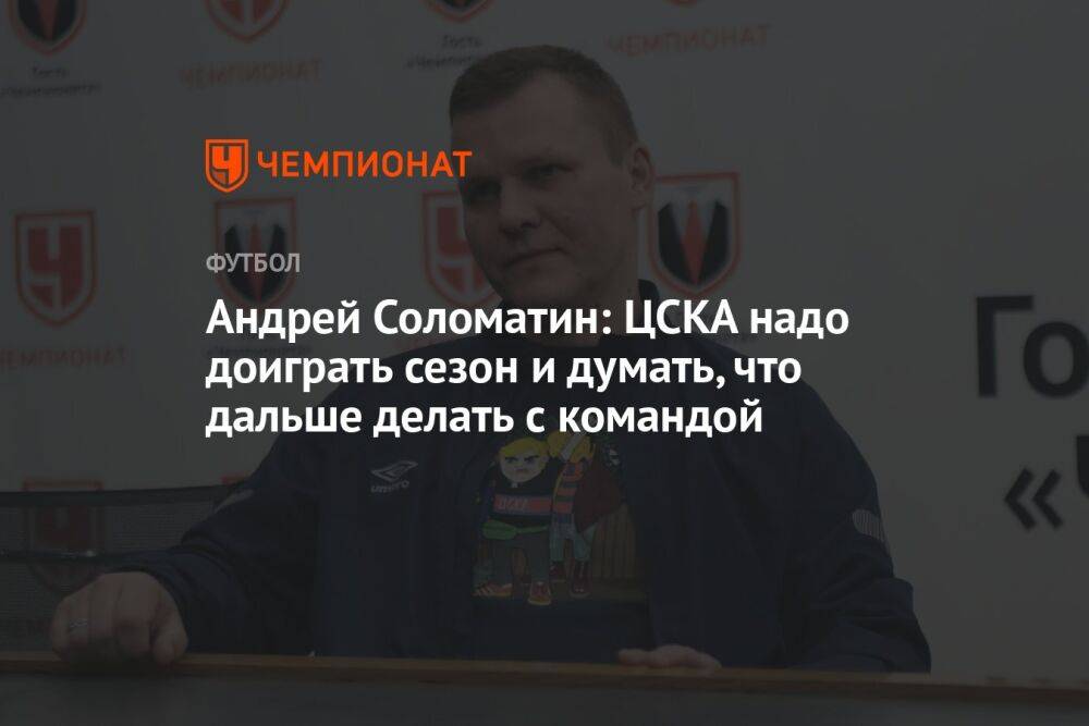 Андрей Соломатин: ЦСКА надо доиграть сезон и думать, что дальше делать с командой