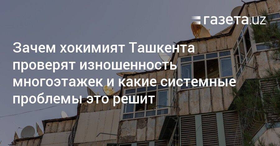 Зачем хокимият Ташкента проверят изношенность многоэтажек и какие системные проблемы это решит