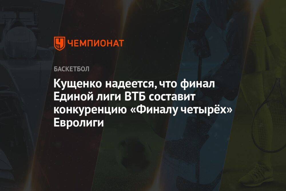 Кущенко надеется, что финал Единой лиги ВТБ составит конкуренцию «Финалу четырёх» Евролиги