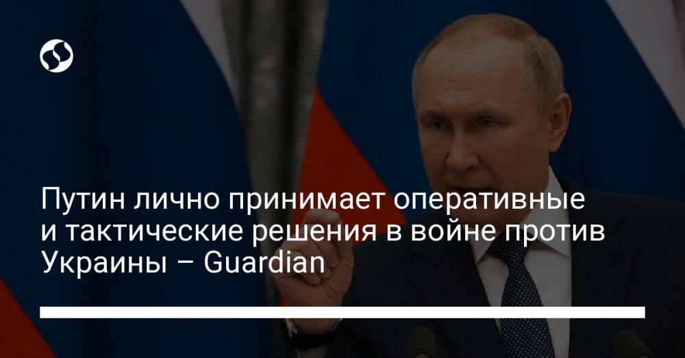 Путин лично принимает оперативные и тактические решения в войне против Украины – Guardian