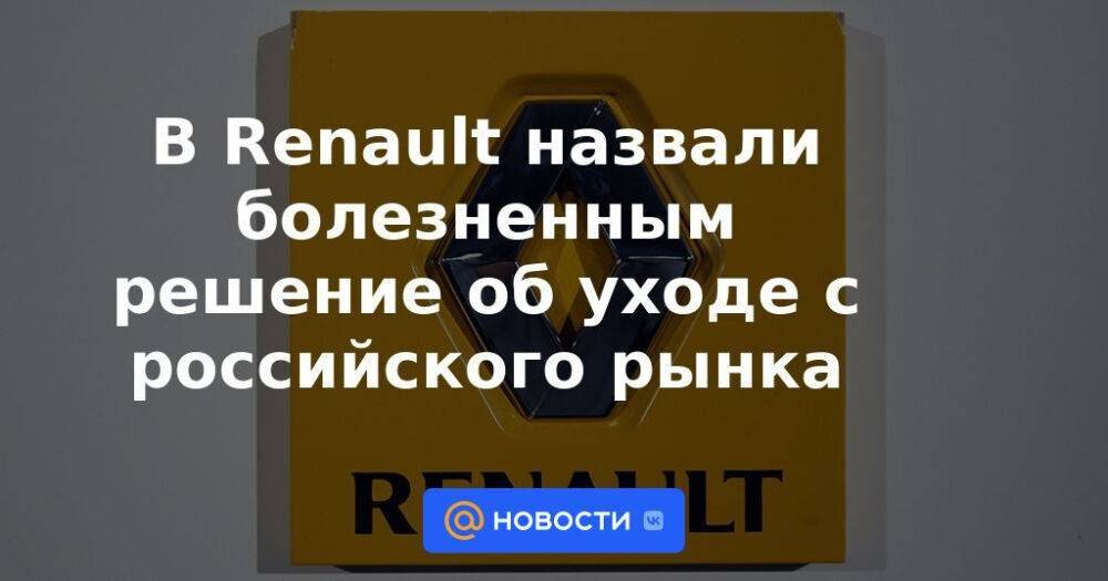 В Renault назвали болезненным решение об уходе с российского рынка