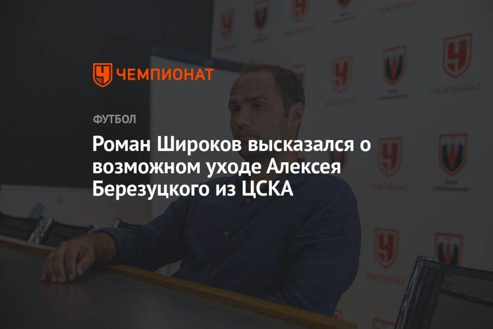 Роман Широков высказался о возможном уходе Алексея Березуцкого из ЦСКА