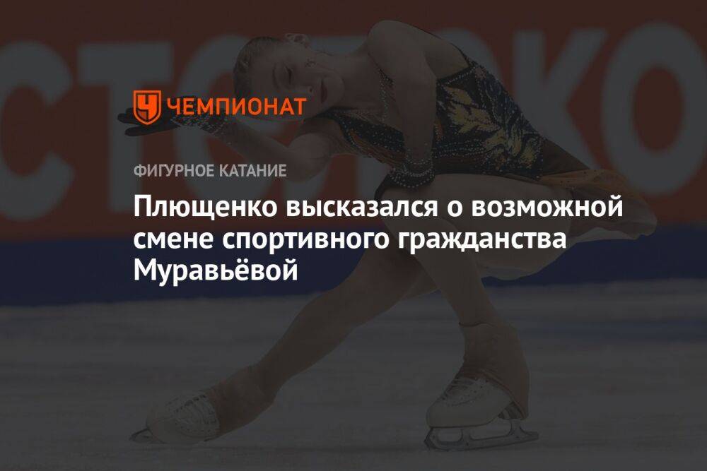 Плющенко высказался о возможной смене спортивного гражданства Муравьёвой