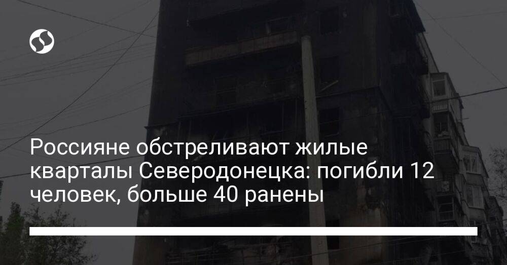Россияне обстреливают жилые кварталы Северодонецка: погибли 12 человек, больше 40 ранены