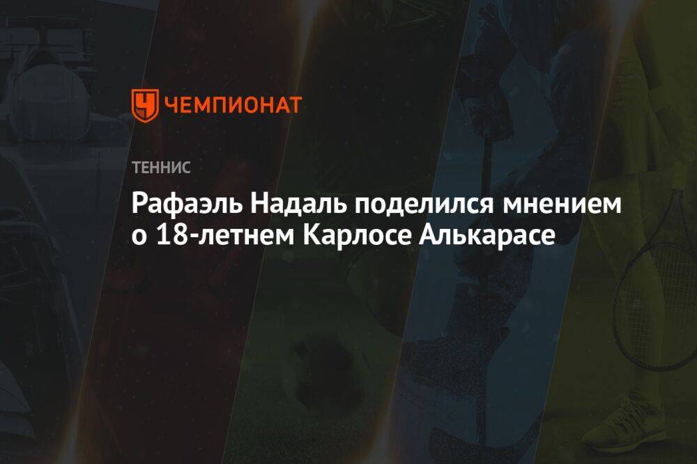 Рафаэль Надаль поделился мнением о 18-летнем Карлосе Алькарасе