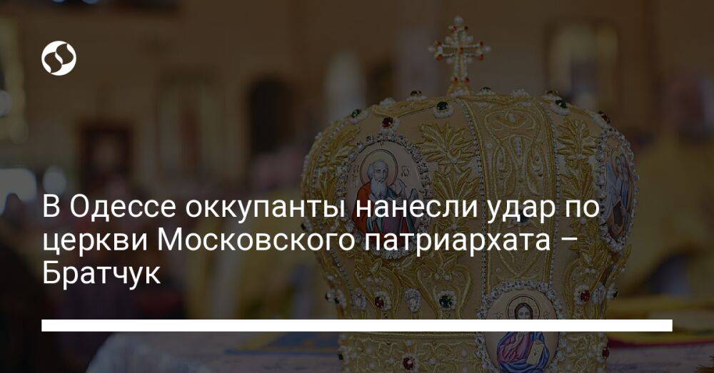 В Одессе оккупанты нанесли удар по церкви Московского патриархата – Братчук