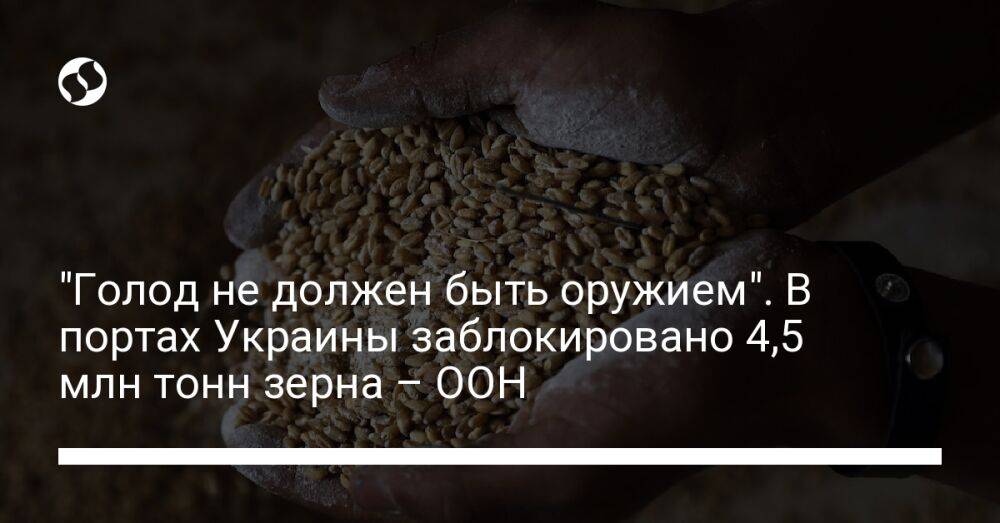 "Голод не должен быть оружием". В портах Украины заблокировано 4,5 млн тонн зерна – ООН