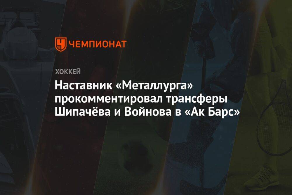 Наставник «Металлурга» прокомментировал трансферы Шипачёва и Войнова в «Ак Барс»