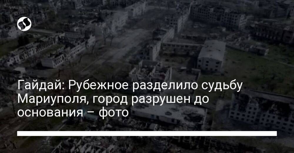 Гайдай: Рубежное разделило судьбу Мариуполя, город разрушен до основания – фото