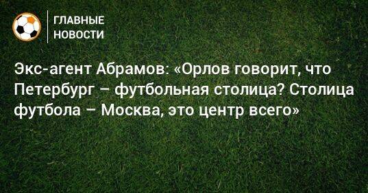 Экс-агент Абрамов: «Орлов говорит, что Петербург – футбольная столица? Столица футбола – Москва, это центр всего»