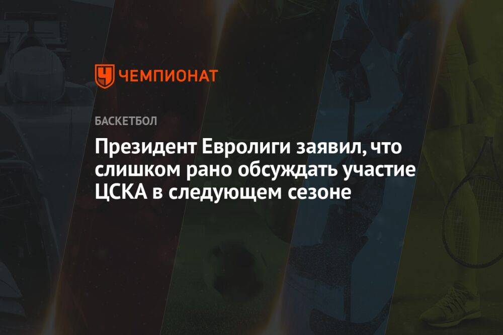 Президент Евролиги заявил, что слишком рано обсуждать участие ЦСКА в следующем сезоне