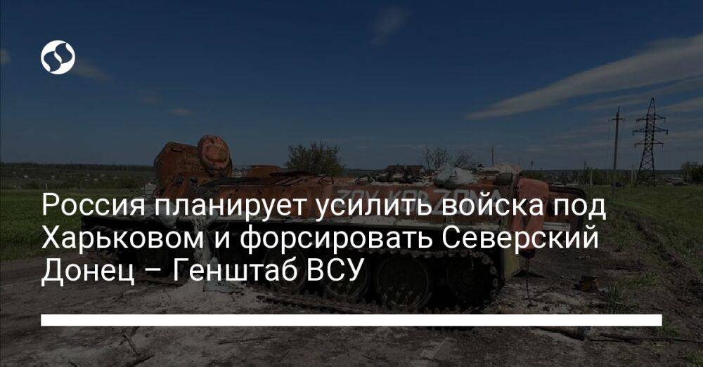Россия планирует усилить войска под Харьковом и форсировать Северский Донец – Генштаб ВСУ
