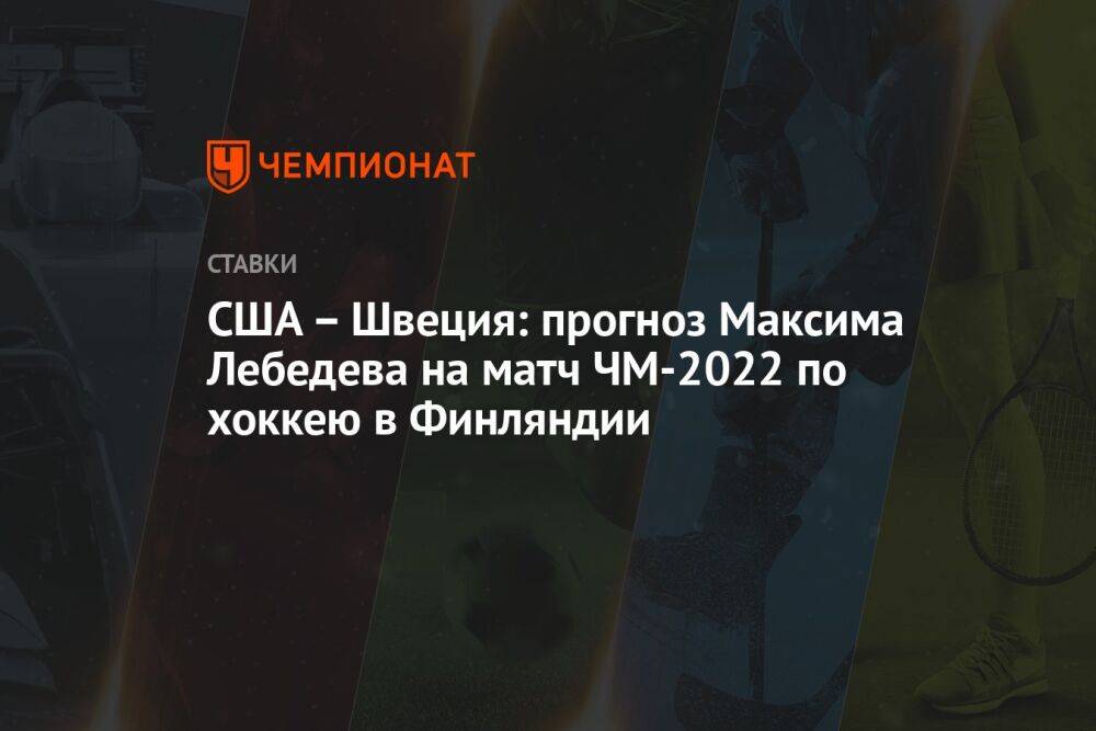 США – Швеция: прогноз Максима Лебедева на матч ЧМ-2022 по хоккею в Финляндии