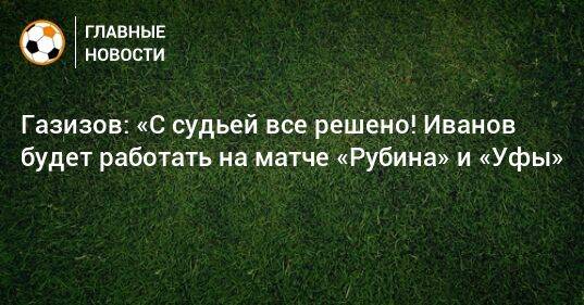 Газизов: «С судьей все решено! Иванов будет работать на матче «Рубина» и «Уфы»