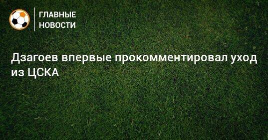 Дзагоев впервые прокомментировал уход из ЦСКА