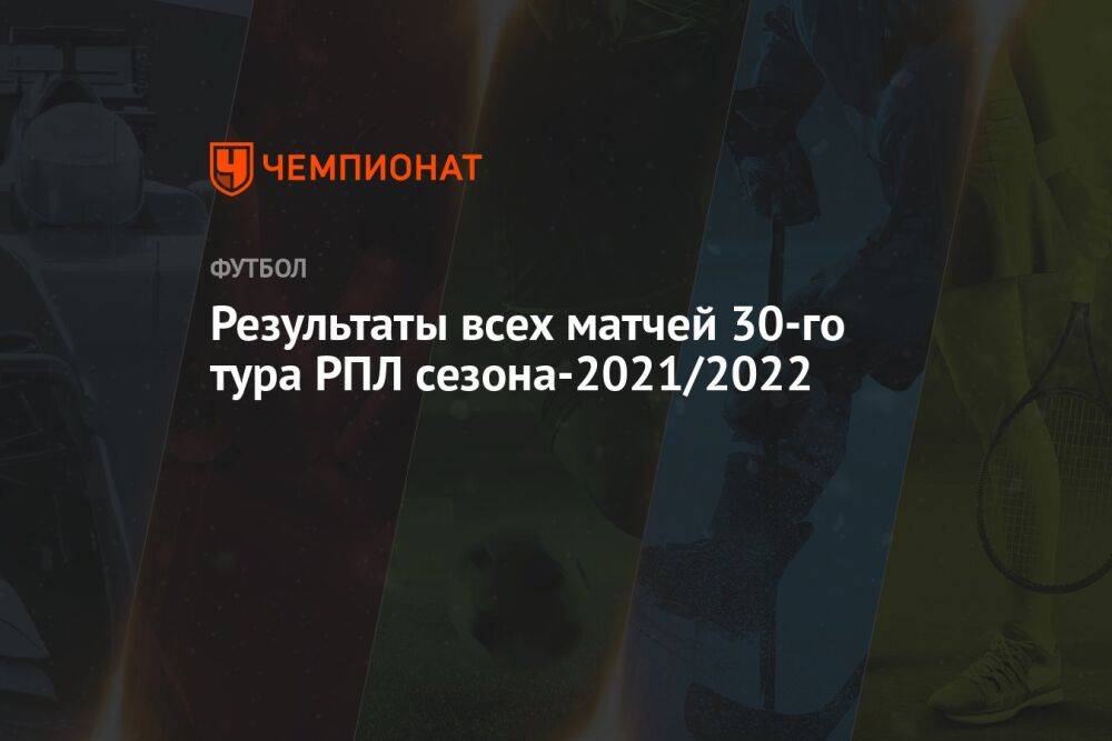 Результаты всех матчей 30-го тура РПЛ сезона-2021/2022