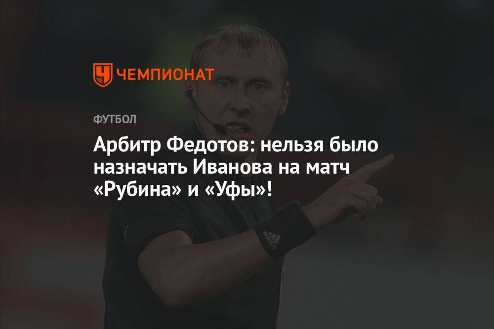 Арбитр Федотов: нельзя было назначать Иванова на матч «Рубина» и «Уфы»!