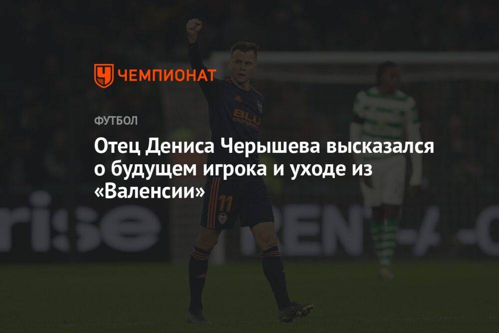 Отец Дениса Черышева высказался о будущем игрока и уходе из «Валенсии»