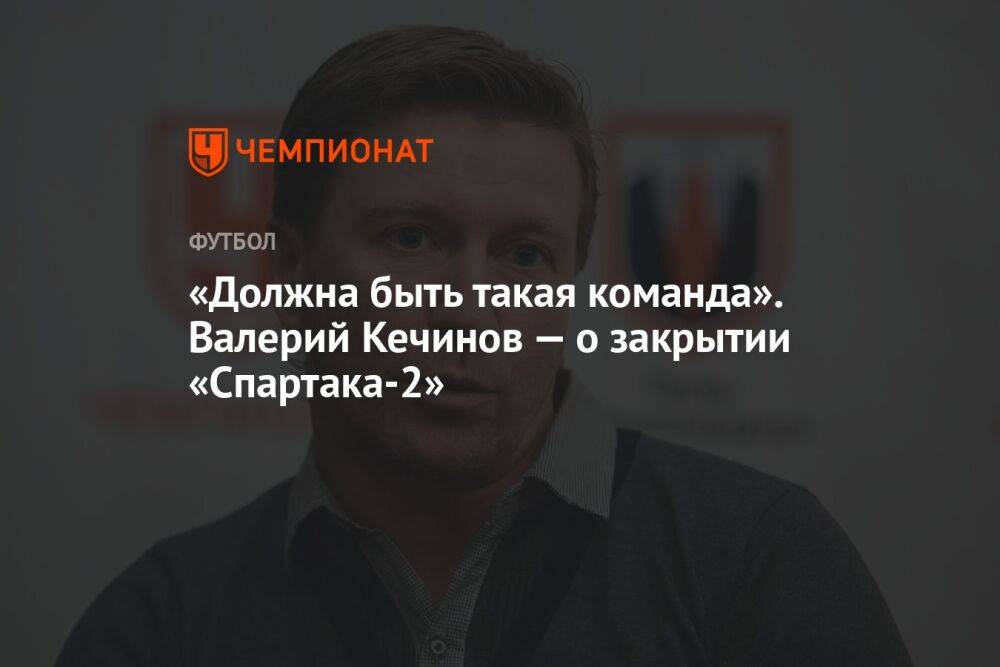 «Должна быть такая команда». Валерий Кечинов — о закрытии «Спартака-2»