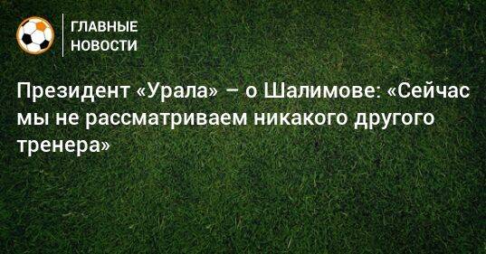 Президент «Урала» – о Шалимове: «Сейчас мы не рассматриваем никакого другого тренера»