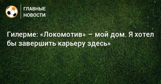 Гилерме: «Локомотив» – мой дом. Я хотел бы завершить карьеру здесь»